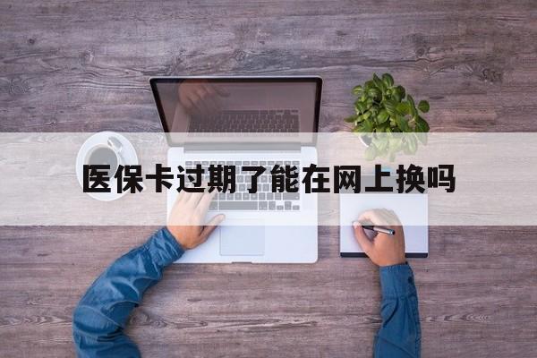 西双版纳最新医保卡过期了能在网上换吗方法分析(最方便真实的西双版纳医保卡到期可以网上办吗方法)