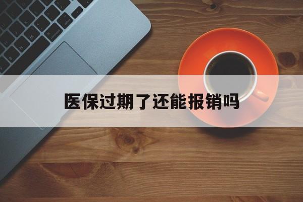 西双版纳最新医保过期了还能报销吗方法分析(最方便真实的西双版纳医疗保险过期了还可以报销吗方法)
