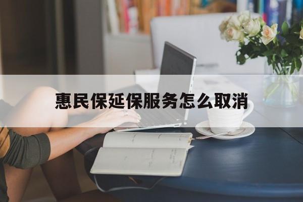 西双版纳最新惠民保延保服务怎么取消方法分析(最方便真实的西双版纳惠民保延保服务怎么取消申请方法)